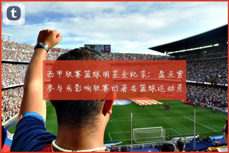 西甲联赛篮球明星全纪录：盘点曾参与或影响联赛的著名篮球运动员