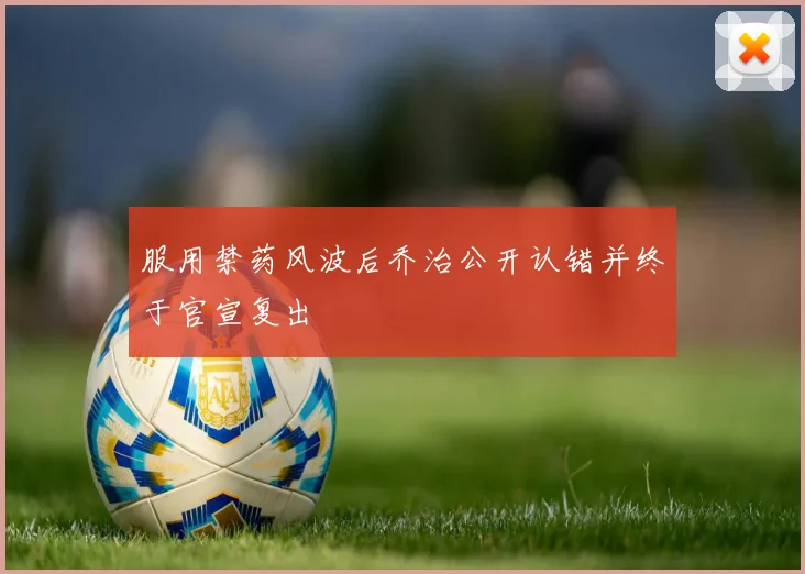 服用禁药风波后乔治公开认错并终于官宣复出