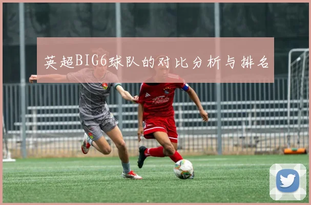 英超BIG6球队的对比分析与排名