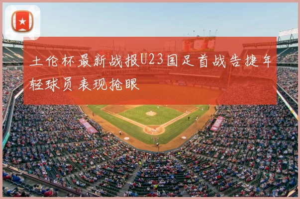 土伦杯最新战报U23国足首战告捷年轻球员表现抢眼