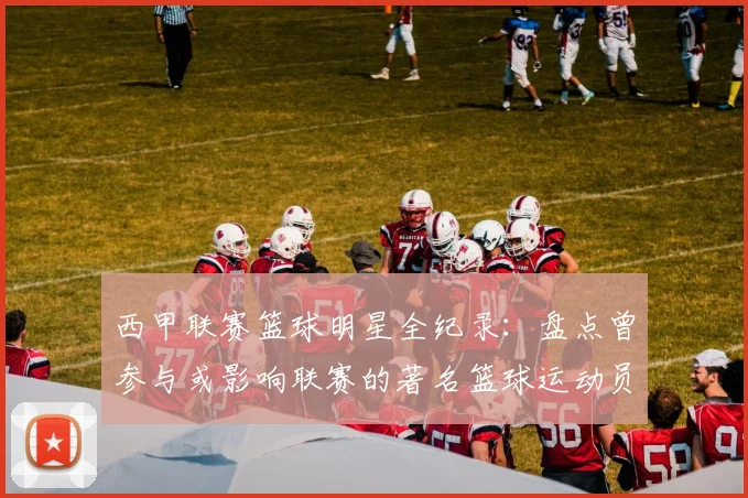 西甲联赛篮球明星全纪录：盘点曾参与或影响联赛的著名篮球运动员